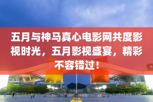 五月与神马真心电影网共度影视时光，五月影视盛宴，精彩不容错过！