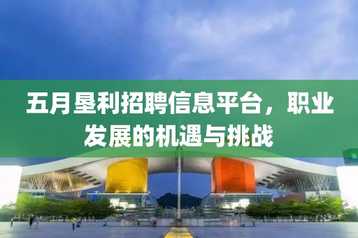 五月垦利招聘信息平台，职业发展的机遇与挑战