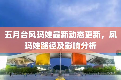 五月台风玛娃最新动态更新，凤玛娃路径及影响分析