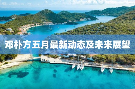 邓朴方五月最新动态及未来展望
