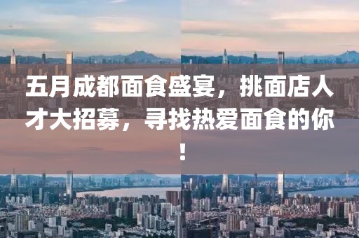 五月成都面食盛宴，挑面店人才大招募，寻找热爱面食的你！