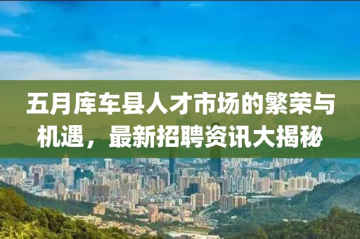 五月库车县人才市场的繁荣与机遇，最新招聘资讯大揭秘