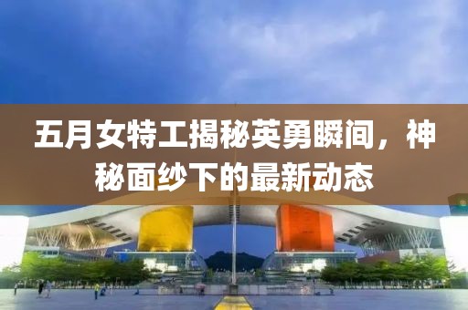 五月女特工揭秘英勇瞬间，神秘面纱下的最新动态