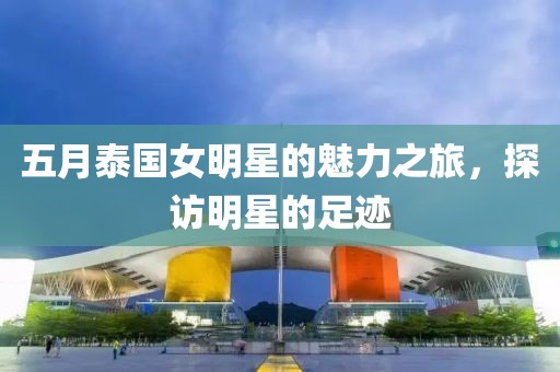 五月泰国女明星的魅力之旅，探访明星的足迹