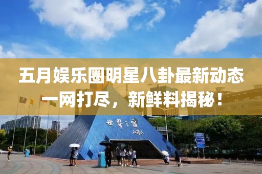 五月娱乐圈明星八卦最新动态一网打尽，新鲜料揭秘！