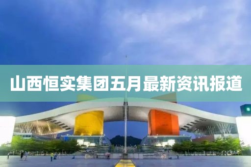 山西恒实集团五月最新资讯报道