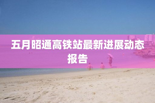 五月昭通高铁站最新进展动态报告