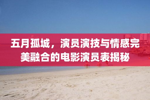 五月孤城，演员演技与情感完美融合的电影演员表揭秘