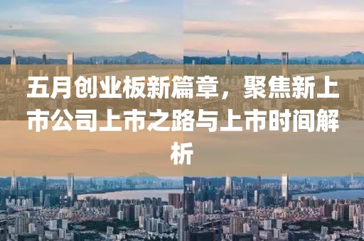 五月创业板新篇章，聚焦新上市公司上市之路与上市时间解析