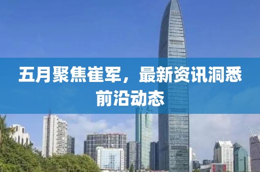 五月聚焦崔军，最新资讯洞悉前沿动态