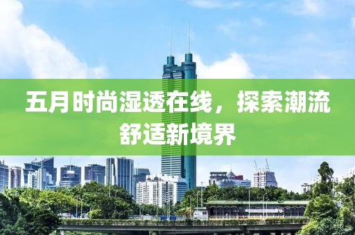 五月时尚湿透在线，探索潮流舒适新境界