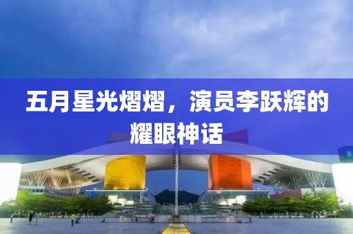 五月星光熠熠，演员李跃辉的耀眼神话