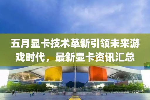 五月显卡技术革新引领未来游戏时代，最新显卡资讯汇总