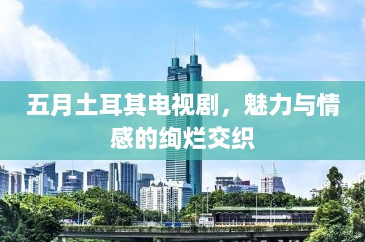 五月土耳其电视剧，魅力与情感的绚烂交织