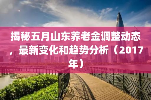 揭秘五月山东养老金调整动态，最新变化和趋势分析（2017年）