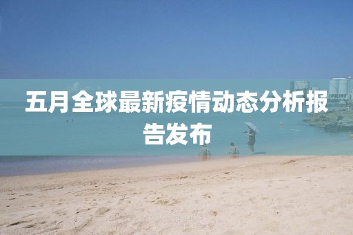 五月全球最新疫情动态分析报告发布