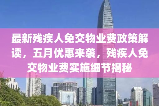 最新残疾人免交物业费政策解读，五月优惠来袭，残疾人免交物业费实施细节揭秘