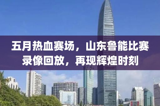 五月热血赛场，山东鲁能比赛录像回放，再现辉煌时刻