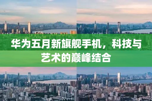 华为五月新旗舰手机，科技与艺术的巅峰结合