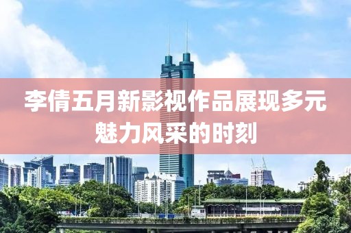 李倩五月新影视作品展现多元魅力风采的时刻