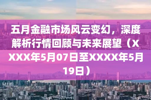 五月金融市场风云变幻，深度解析行情回顾与未来展望（XXXX年5月07日至XXXX年5月19日）