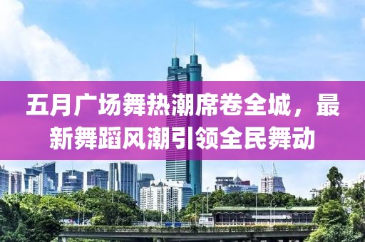 五月广场舞热潮席卷全城，最新舞蹈风潮引领全民舞动
