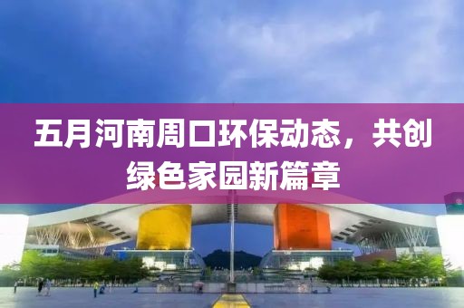 五月河南周口环保动态，共创绿色家园新篇章