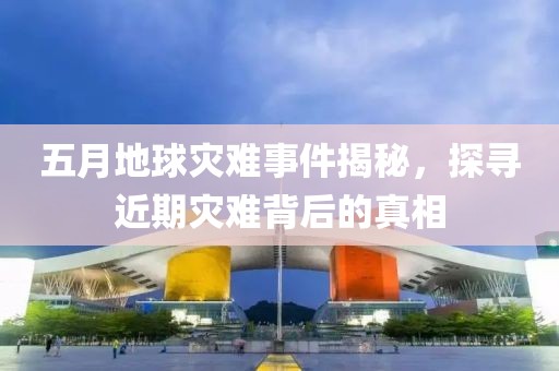五月地球灾难事件揭秘，探寻近期灾难背后的真相