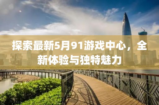 探索最新5月91游戏中心，全新体验与独特魅力