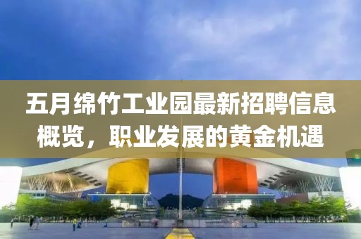 五月绵竹工业园最新招聘信息概览，职业发展的黄金机遇