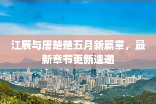 江辰与唐楚楚五月新篇章，最新章节更新速递