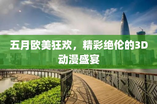 五月欧美狂欢，精彩绝伦的3D动漫盛宴