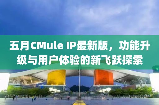 五月CMule IP最新版，功能升级与用户体验的新飞跃探索