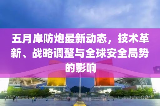五月岸防炮最新动态，技术革新、战略调整与全球安全局势的影响