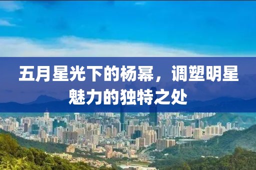 五月星光下的杨幂，调塑明星魅力的独特之处