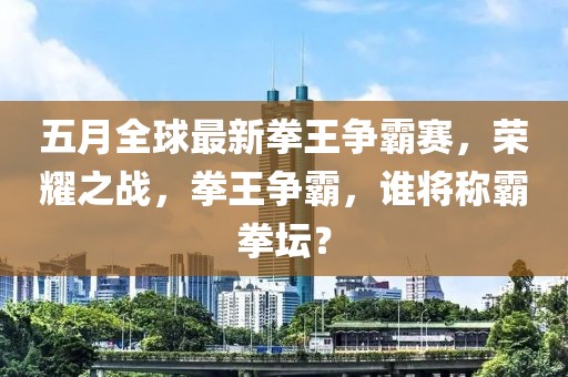 五月全球最新拳王争霸赛，荣耀之战，拳王争霸，谁将称霸拳坛？