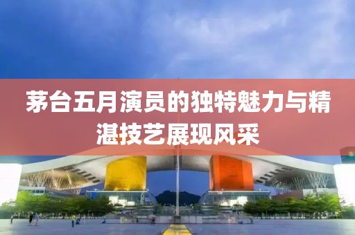 茅台五月演员的独特魅力与精湛技艺展现风采