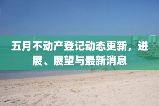 五月不动产登记动态更新，进展、展望与最新消息