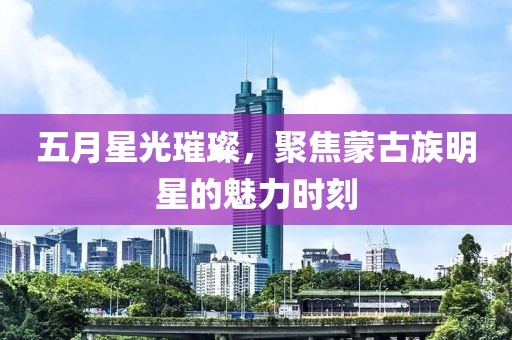 五月星光璀璨，聚焦蒙古族明星的魅力时刻
