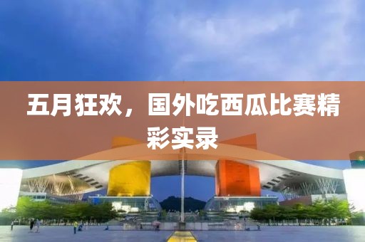 五月狂欢，国外吃西瓜比赛精彩实录