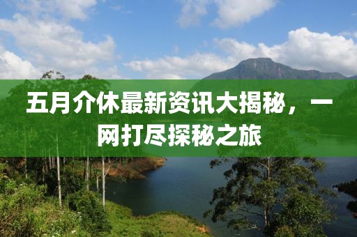 五月介休最新资讯大揭秘，一网打尽探秘之旅