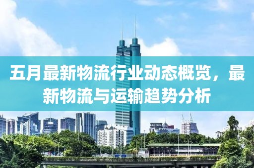 五月最新物流行业动态概览，最新物流与运输趋势分析