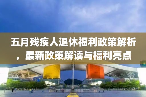 五月残疾人退休福利政策解析，最新政策解读与福利亮点