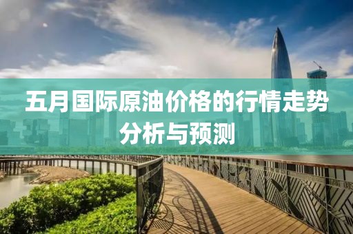 五月国际原油价格的行情走势分析与预测