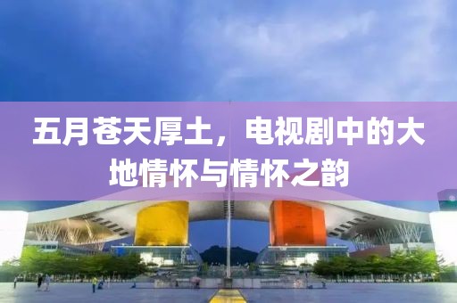 五月苍天厚土，电视剧中的大地情怀与情怀之韵