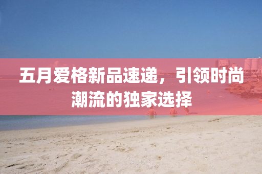 五月爱格新品速递，引领时尚潮流的独家选择