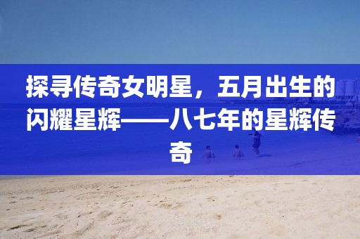 探寻传奇女明星，五月出生的闪耀星辉——八七年的星辉传奇