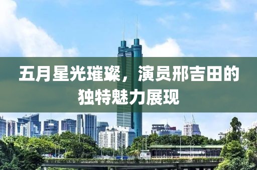 五月星光璀璨，演员邢吉田的独特魅力展现