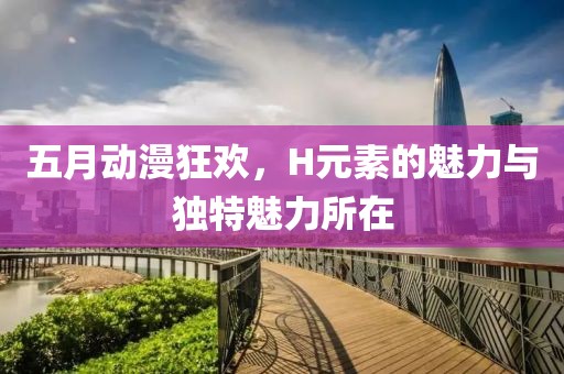 五月动漫狂欢，H元素的魅力与独特魅力所在
