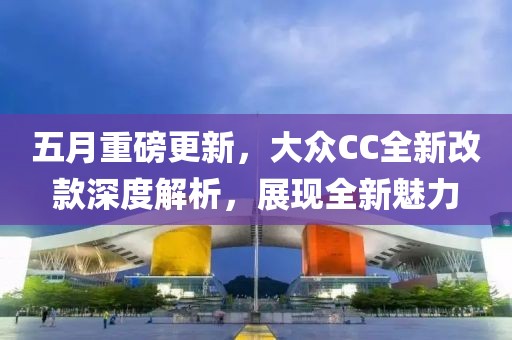 五月重磅更新，大众CC全新改款深度解析，展现全新魅力